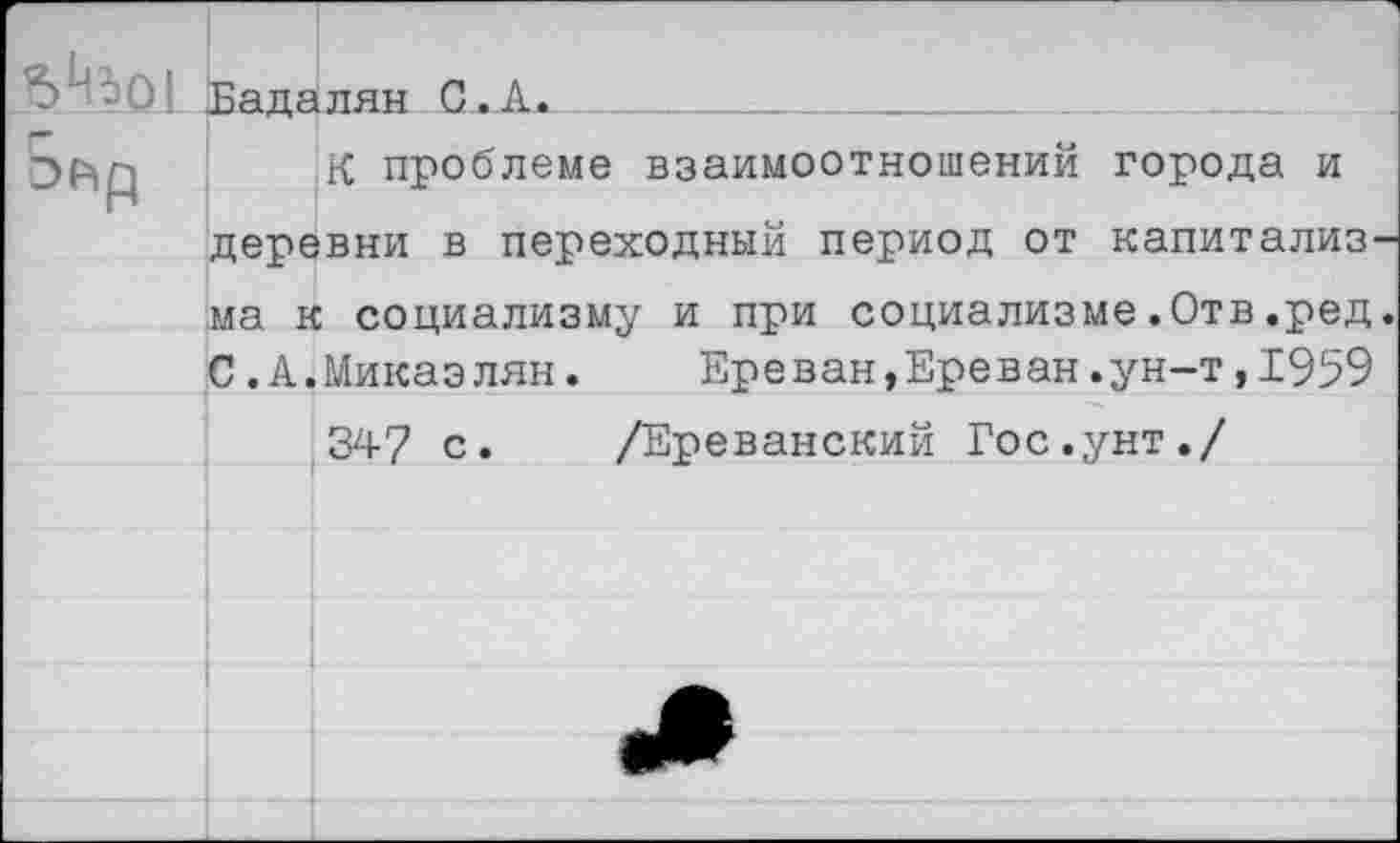 ﻿Бадалян С.А.
ЭР=>р К проблеме взаимоотношений города и деревни в переходный период от капитализ ма к социализму и при социализме.Отв.ред С.А.Микаэлян.	Ереван,Ереван.ун-т,1959
347 с. /Ереванский Гос.унт./